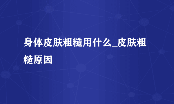 身体皮肤粗糙用什么_皮肤粗糙原因