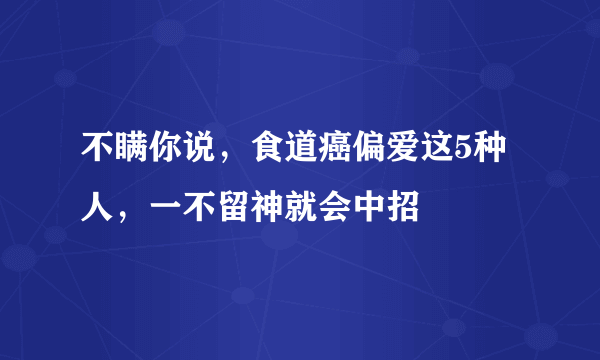 不瞒你说，食道癌偏爱这5种人，一不留神就会中招