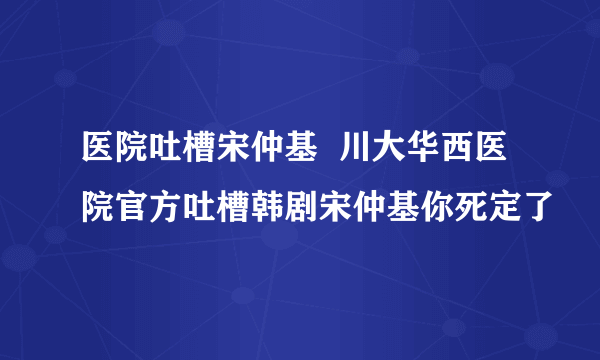 医院吐槽宋仲基  川大华西医院官方吐槽韩剧宋仲基你死定了