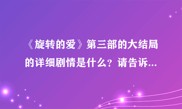 《旋转的爱》第三部的大结局的详细剧情是什么？请告诉我，拜托了！