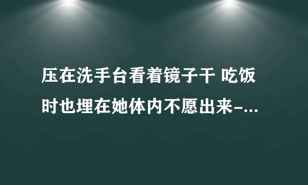 压在洗手台看着镜子干 吃饭时也埋在她体内不愿出来-情感口述