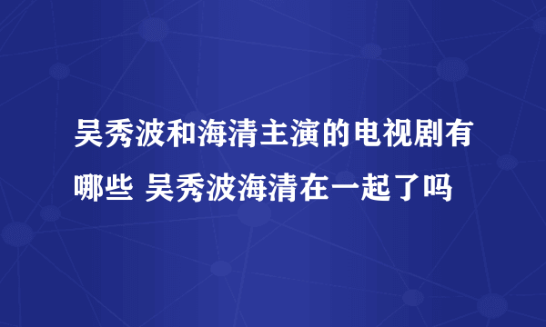 吴秀波和海清主演的电视剧有哪些 吴秀波海清在一起了吗