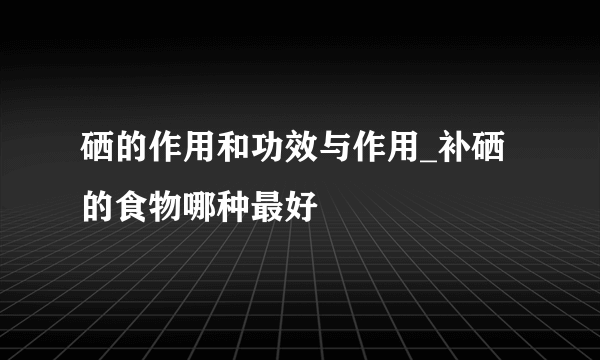 硒的作用和功效与作用_补硒的食物哪种最好