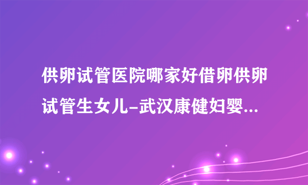 供卵试管医院哪家好借卵供卵试管生女儿-武汉康健妇婴医院2023年试管婴儿成功率评估（附真实成功案例）