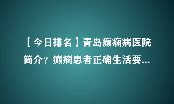 【今日排名】青岛癫痫病医院简介？癫痫患者正确生活要怎么做才好？