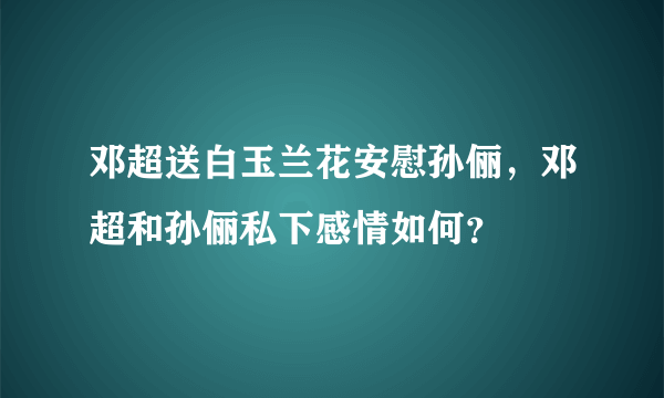 邓超送白玉兰花安慰孙俪，邓超和孙俪私下感情如何？