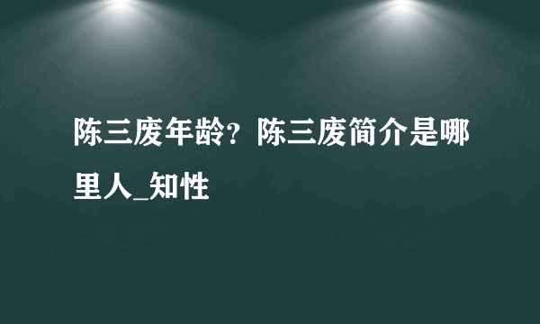 陈三废年龄？陈三废简介是哪里人_知性