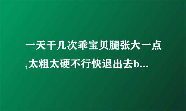 一天干几次乖宝贝腿张大一点,太粗太硬不行快退出去bl-情感口述