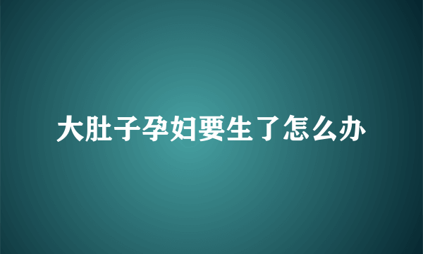 大肚子孕妇要生了怎么办