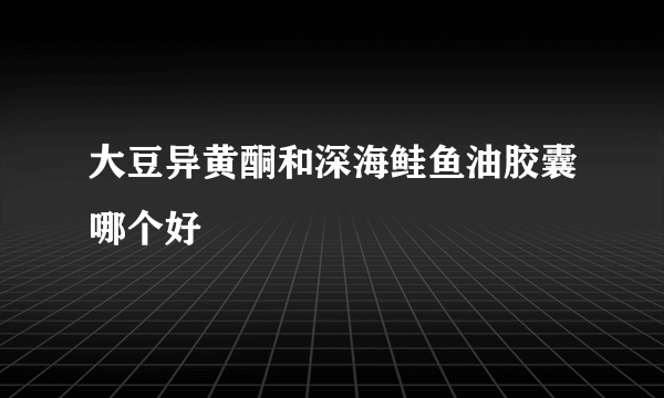 大豆异黄酮和深海鲑鱼油胶囊哪个好