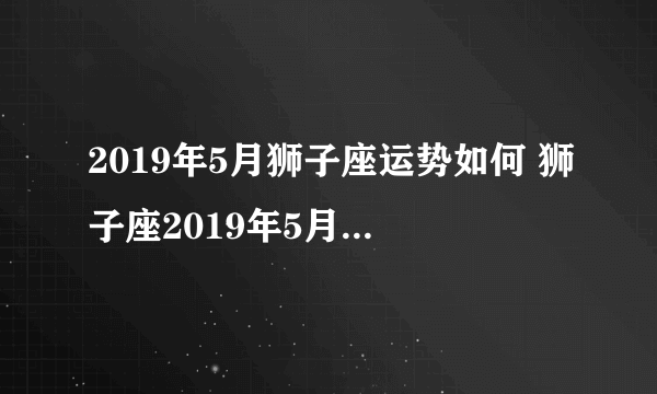 2019年5月狮子座运势如何 狮子座2019年5月运势详解查询