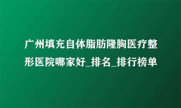 广州填充自体脂肪隆胸医疗整形医院哪家好_排名_排行榜单