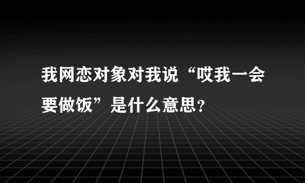 我网恋对象对我说“哎我一会要做饭”是什么意思？