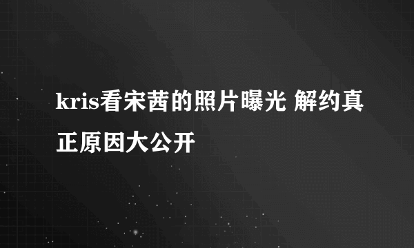 kris看宋茜的照片曝光 解约真正原因大公开