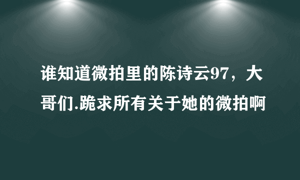 谁知道微拍里的陈诗云97，大哥们.跪求所有关于她的微拍啊