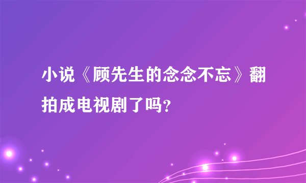 小说《顾先生的念念不忘》翻拍成电视剧了吗？