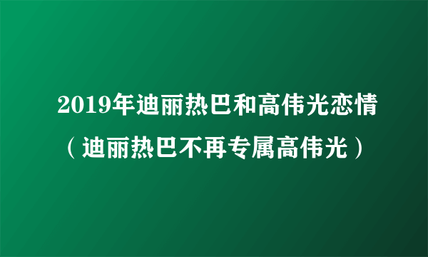 2019年迪丽热巴和高伟光恋情（迪丽热巴不再专属高伟光）