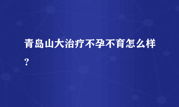 青岛山大治疗不孕不育怎么样？