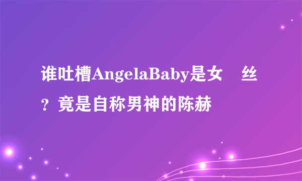 谁吐槽AngelaBaby是女屌丝？竟是自称男神的陈赫