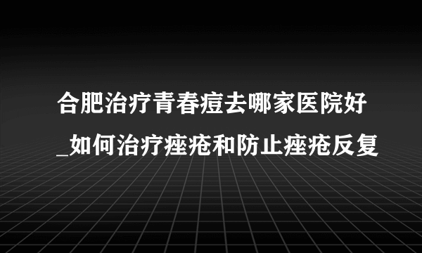 合肥治疗青春痘去哪家医院好_如何治疗痤疮和防止痤疮反复