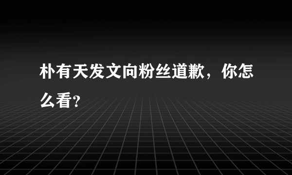 朴有天发文向粉丝道歉，你怎么看？