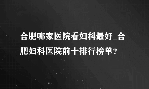 合肥哪家医院看妇科最好_合肥妇科医院前十排行榜单？