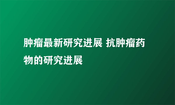 肿瘤最新研究进展 抗肿瘤药物的研究进展