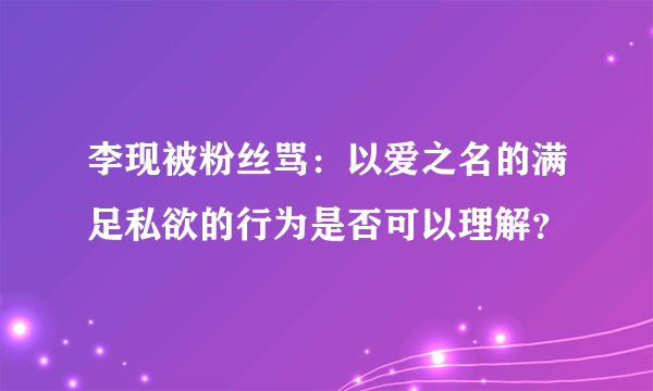 李现被粉丝骂：以爱之名的满足私欲的行为是否可以理解？