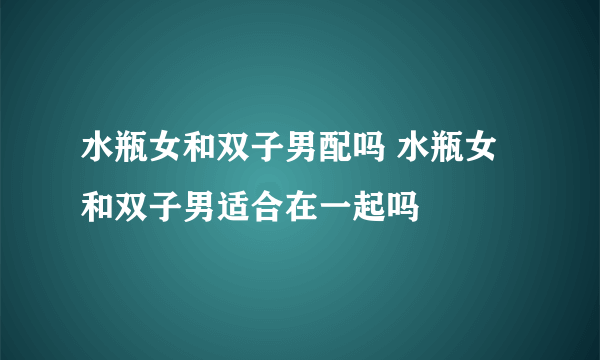 水瓶女和双子男配吗 水瓶女和双子男适合在一起吗