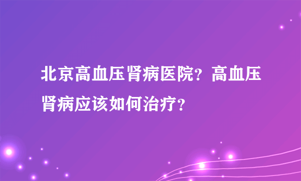 北京高血压肾病医院？高血压肾病应该如何治疗？