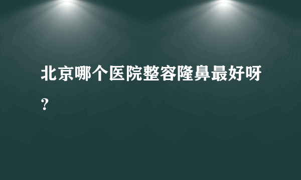 北京哪个医院整容隆鼻最好呀？