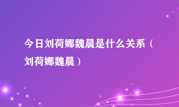 今日刘荷娜魏晨是什么关系（刘荷娜魏晨）