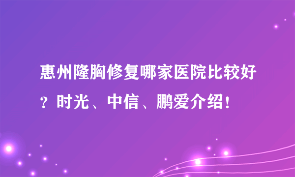 惠州隆胸修复哪家医院比较好？时光、中信、鹏爱介绍！