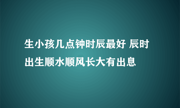 生小孩几点钟时辰最好 辰时出生顺水顺风长大有出息