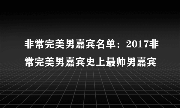 非常完美男嘉宾名单：2017非常完美男嘉宾史上最帅男嘉宾