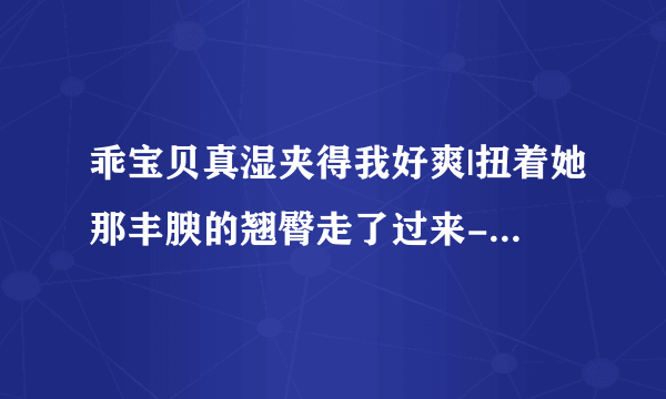 乖宝贝真湿夹得我好爽|扭着她那丰腴的翘臀走了过来-情感口述