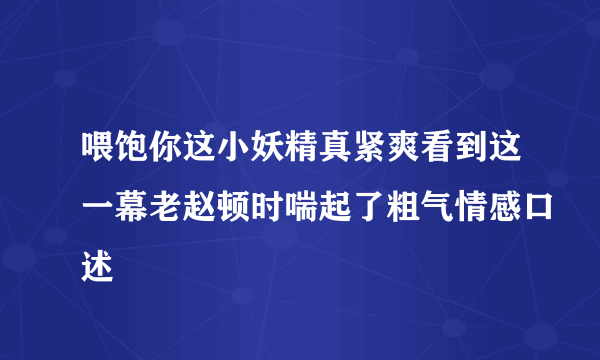 喂饱你这小妖精真紧爽看到这一幕老赵顿时喘起了粗气情感口述