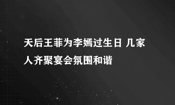 天后王菲为李嫣过生日 几家人齐聚宴会氛围和谐