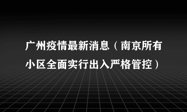 广州疫情最新消息（南京所有小区全面实行出入严格管控）