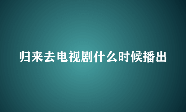 归来去电视剧什么时候播出