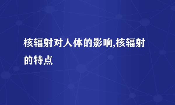 核辐射对人体的影响,核辐射的特点