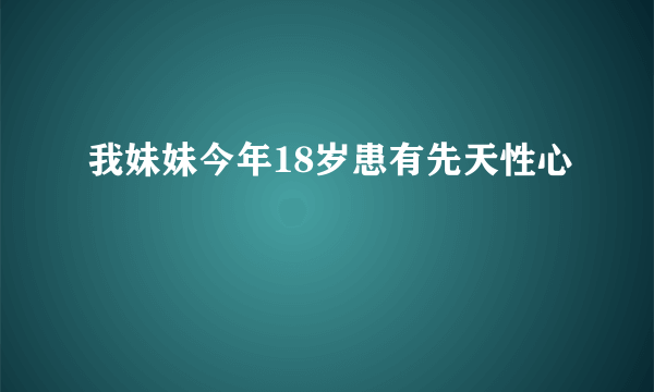 我妹妹今年18岁患有先天性心