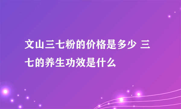 文山三七粉的价格是多少 三七的养生功效是什么