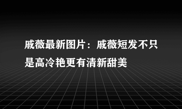 戚薇最新图片：戚薇短发不只是高冷艳更有清新甜美