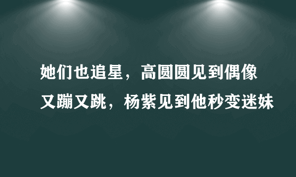 她们也追星，高圆圆见到偶像又蹦又跳，杨紫见到他秒变迷妹