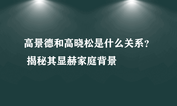 高景德和高晓松是什么关系？ 揭秘其显赫家庭背景