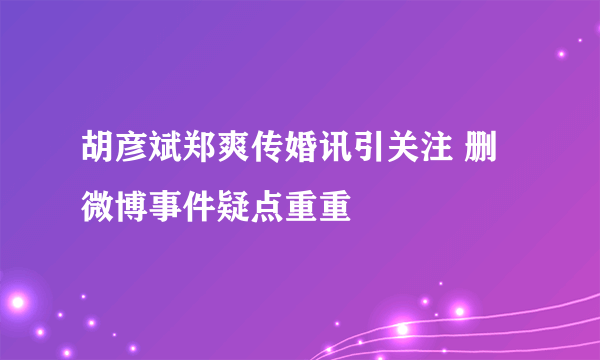 胡彦斌郑爽传婚讯引关注 删微博事件疑点重重