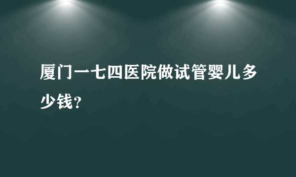 厦门一七四医院做试管婴儿多少钱？