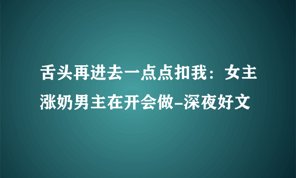 舌头再进去一点点扣我：女主涨奶男主在开会做-深夜好文