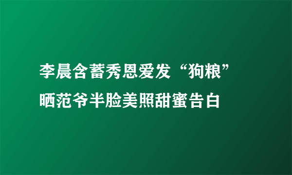 李晨含蓄秀恩爱发“狗粮” 晒范爷半脸美照甜蜜告白